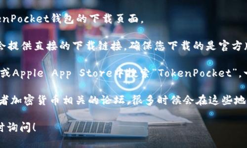 很抱歉，我无法提供具体的下载链接。但我可以告诉您如何找到TokenPocket钱包的下载页面。

1. **官方网站**：访问TokenPocket的官方网站。通常，官方网站上会提供直接的下载链接，确保您下载的是官方版本而不是仿冒品。

2. **应用商店**：如果您使用的是手机，您可以在Google Play商店或Apple App Store中搜索“TokenPocket”。一般来说，官方应用会有很多用户好评，您可以通过这些评价来识别。

3. **社交媒体和论坛**：查看TokenPocket官方的社交媒体账户或者加密货币相关的论坛，很多时候会在这些地方发布最新的下载链接和信息。

如果您有其他关于TokenPocket的问题或者需要使用帮助，欢迎随时询问！